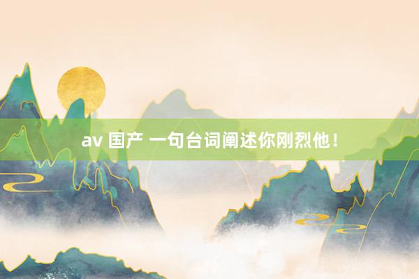 av 国产 一句台词阐述你刚烈他!