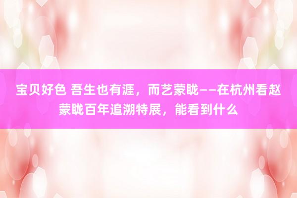 宝贝好色 吾生也有涯，而艺蒙眬——在杭州看赵蒙眬百年追溯特展，能看到什么