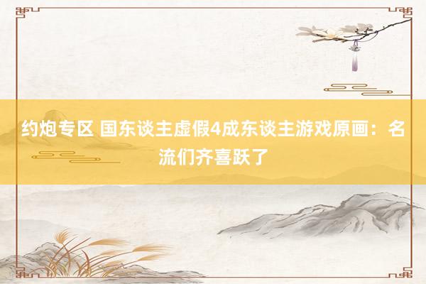 约炮专区 国东谈主虚假4成东谈主游戏原画：名流们齐喜跃了