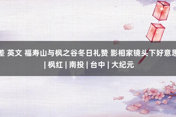 反差 英文 福寿山与枫之谷冬日礼赞 影相家镜头下好意思景 | 枫红 | 南投 | 台中 | 大纪元