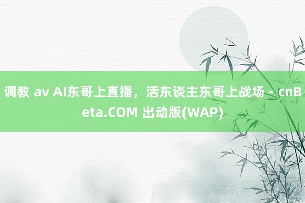 调教 av AI东哥上直播，活东谈主东哥上战场 - cnBeta.COM 出动版(WAP)