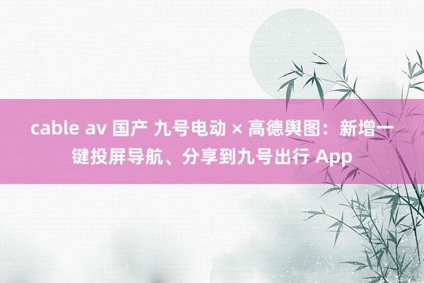 cable av 国产 九号电动 × 高德舆图：新增一键投屏导航、分享到九号出行 App