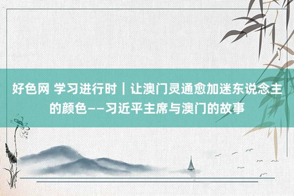 好色网 学习进行时｜让澳门灵通愈加迷东说念主的颜色——习近平主席与澳门的故事