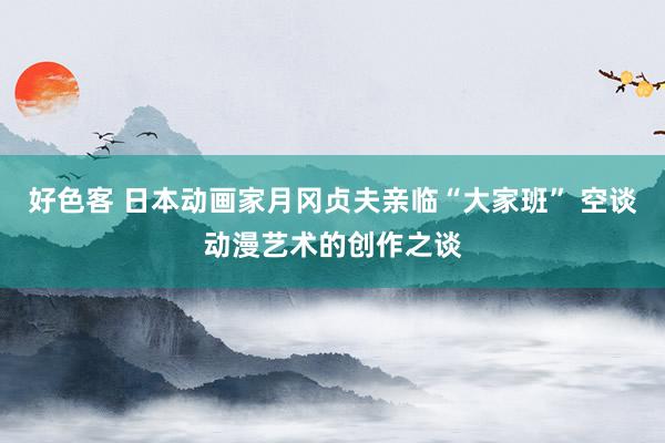 好色客 日本动画家月冈贞夫亲临“大家班” 空谈动漫艺术的创作之谈