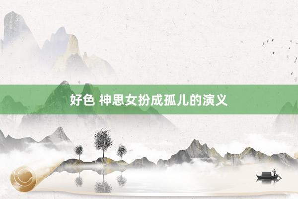 好色 神思女扮成孤儿的演义
