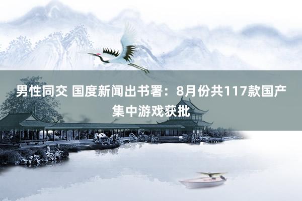 男性同交 国度新闻出书署：8月份共117款国产集中游戏获批