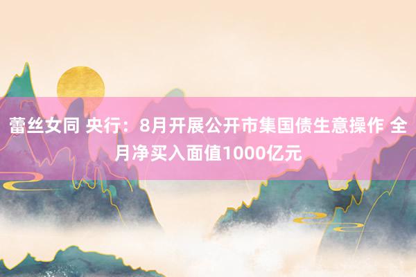 蕾丝女同 央行：8月开展公开市集国债生意操作 全月净买入面值1000亿元