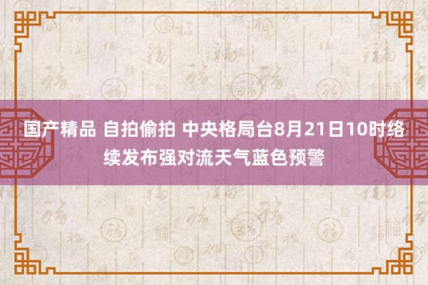国产精品 自拍偷拍 中央格局台8月21日10时络续发布强对流天气蓝色预警