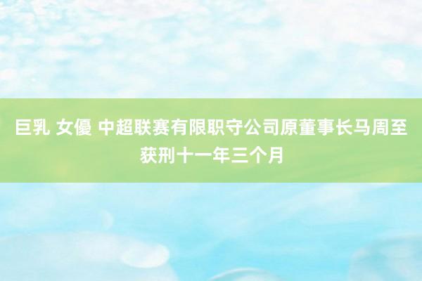 巨乳 女優 中超联赛有限职守公司原董事长马周至获刑十一年三个月