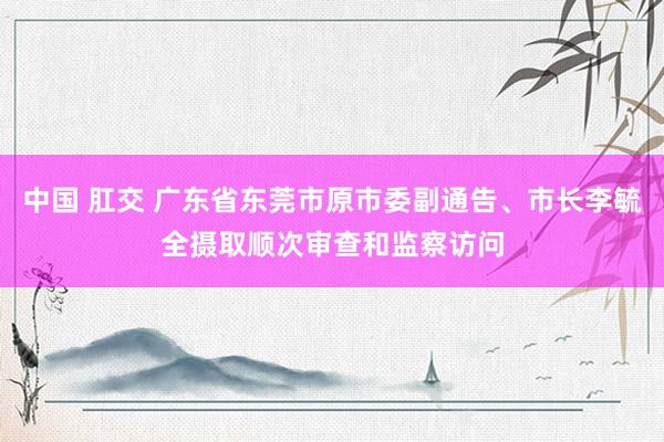 中国 肛交 广东省东莞市原市委副通告、市长李毓全摄取顺次审查和监察访问