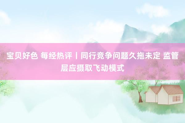 宝贝好色 每经热评丨同行竞争问题久拖未定 监管层应摄取飞动模式