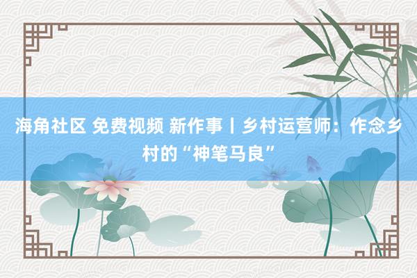 海角社区 免费视频 新作事丨乡村运营师：作念乡村的“神笔马良”