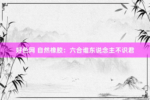好色网 自然橡胶：六合谁东说念主不识君