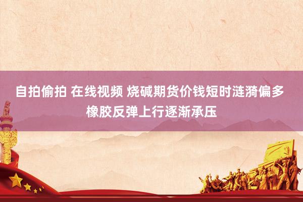 自拍偷拍 在线视频 烧碱期货价钱短时涟漪偏多 橡胶反弹上行逐渐承压