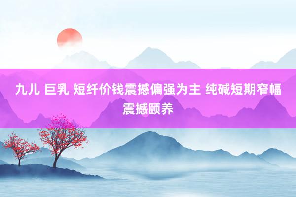 九儿 巨乳 短纤价钱震撼偏强为主 纯碱短期窄幅震撼颐养