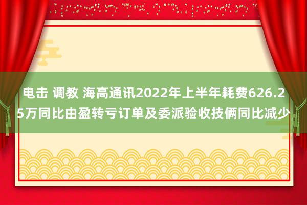 电击 调教 海高通讯2022年上半年耗费626.25万同比由盈转亏订单及委派验收技俩同比减少