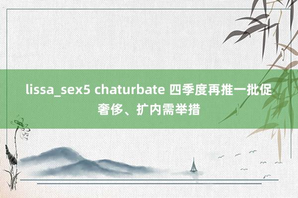 lissa_sex5 chaturbate 四季度再推一批促奢侈、扩内需举措