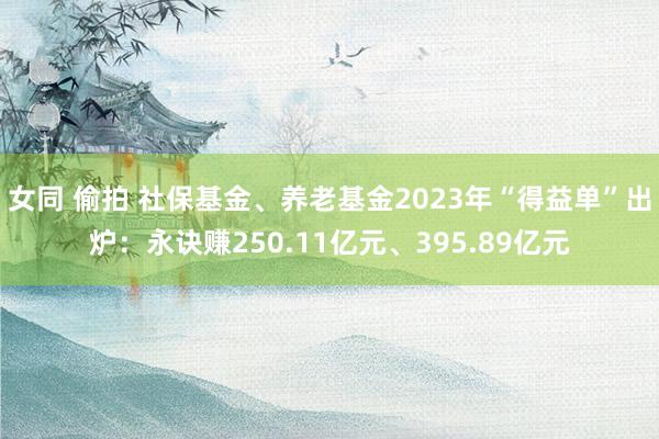 女同 偷拍 社保基金、养老基金2023年“得益单”出炉：永诀赚250.11亿元、395.89亿元