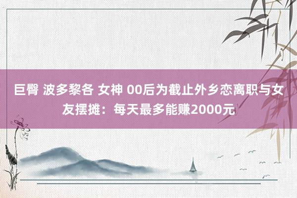 巨臀 波多黎各 女神 00后为截止外乡恋离职与女友摆摊：每天最多能赚2000元