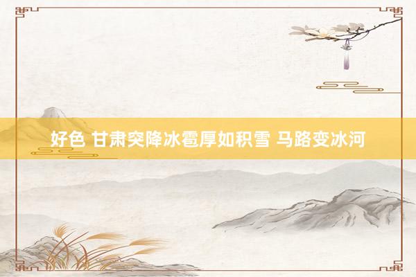好色 甘肃突降冰雹厚如积雪 马路变冰河