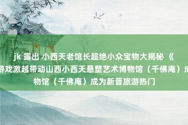 jk 露出 小西天老馆长超绝小众宝物大揭秘 《黑听说：悟空》游戏激越带动山西小西天悬塑艺术博物馆（千佛庵）成为新晋旅游热门