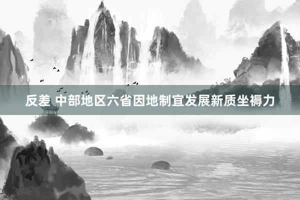 反差 中部地区六省因地制宜发展新质坐褥力
