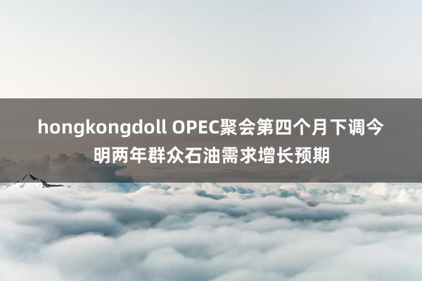 hongkongdoll OPEC聚会第四个月下调今明两年群众石油需求增长预期