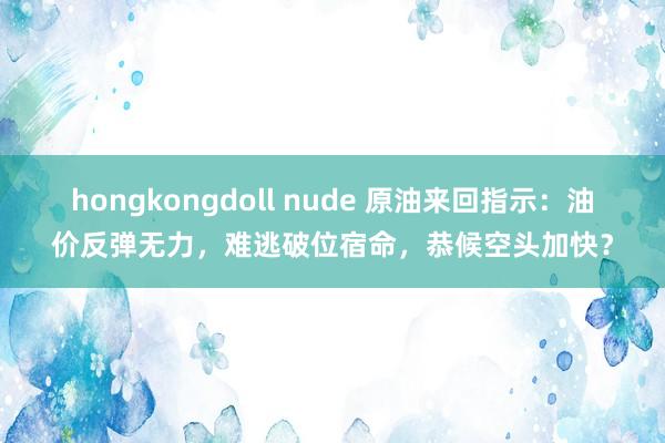 hongkongdoll nude 原油来回指示：油价反弹无力，难逃破位宿命，恭候空头加快？