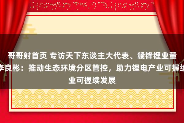哥哥射首页 专访天下东谈主大代表、赣锋锂业董事长李良彬：推动生态环境分区管控，助力锂电产业可握续发展