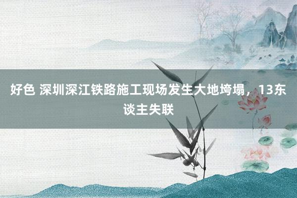 好色 深圳深江铁路施工现场发生大地垮塌，13东谈主失联