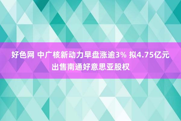 好色网 中广核新动力早盘涨逾3% 拟4.75亿元出售南通好意思亚股权