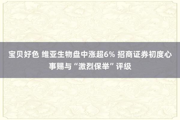 宝贝好色 维亚生物盘中涨超6% 招商证券初度心事赐与“激烈保举”评级
