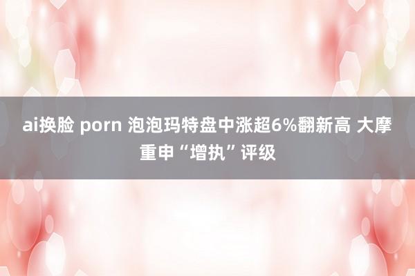 ai换脸 porn 泡泡玛特盘中涨超6%翻新高 大摩重申“增执”评级