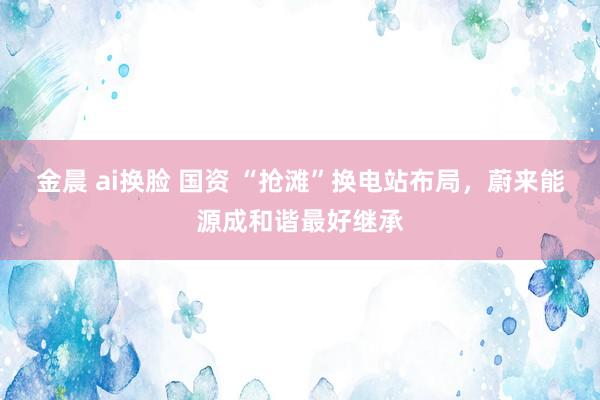 金晨 ai换脸 国资 “抢滩”换电站布局，蔚来能源成和谐最好继承