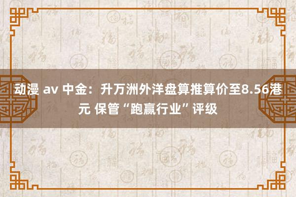 动漫 av 中金：升万洲外洋盘算推算价至8.56港元 保管“跑赢行业”评级