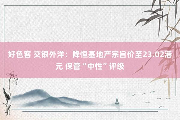 好色客 交银外洋：降恒基地产宗旨价至23.02港元 保管“中性”评级